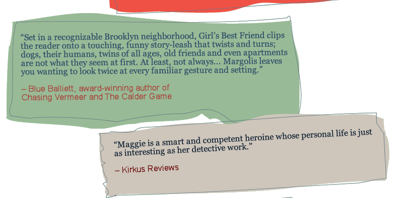 Set in a recognizable Brooklyn neighborhood, Girl's Best Friend clips the reader onto a touching, funny story-leash that twists and turns; dogs, their humans, twins of all ages, old friends and even apartments are not what they seem at first. At least, not always... Margolis leaves you wanting to look twice at every familiar gesture and setting. —Blue Balliett, award-winning author of Chasing Vermeer and The Calder Game. Maggie Brooklyn is a smart, funny, capable detective, and a real kid. Sequel, please. —Adam Rex, best-selling author of Fat Vampire and The True Meaning of Smekday